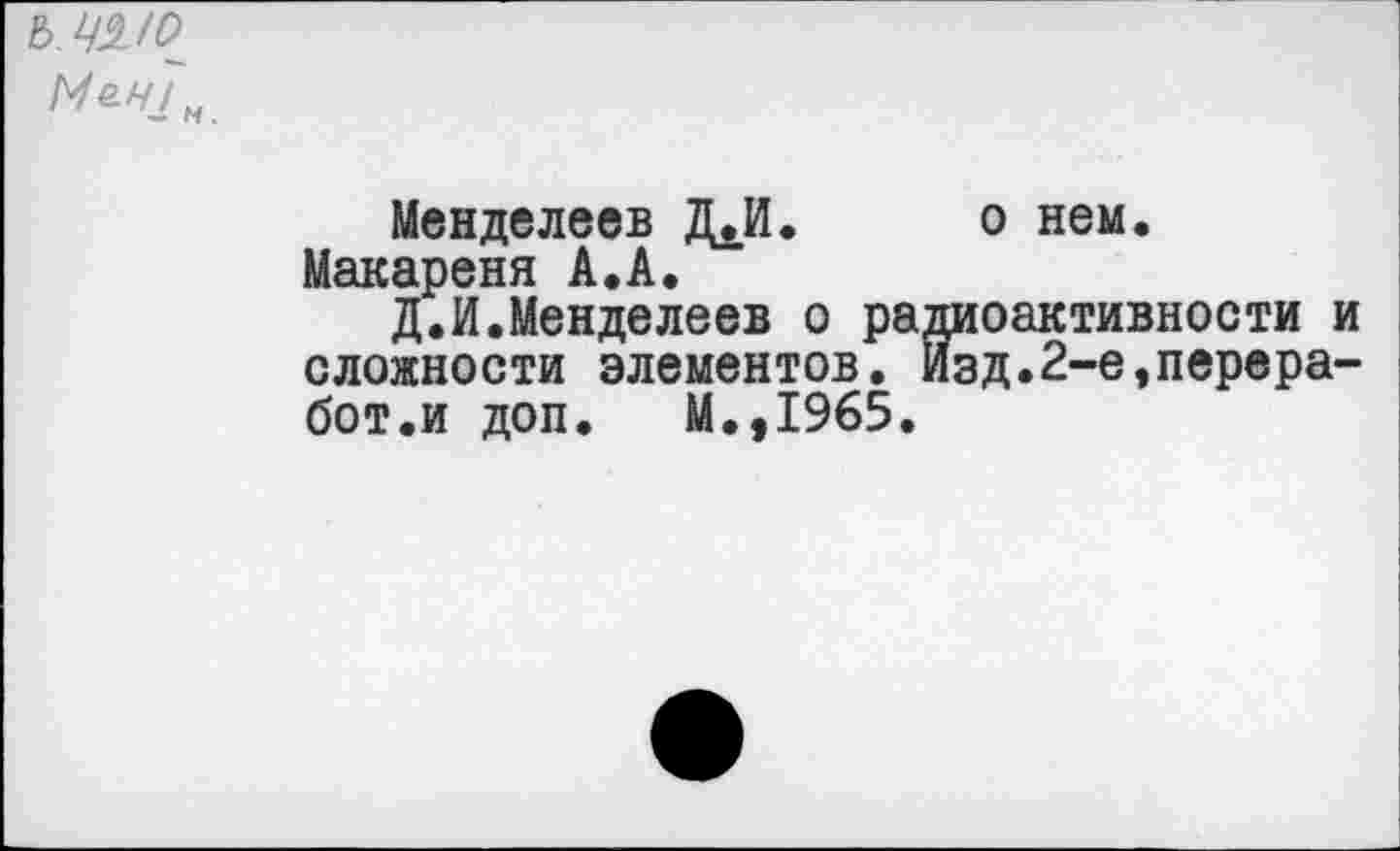 ﻿ь. ч°ио~ Ме.Н1„
Менделеев Д.И. о нем.
Макареня А.А.
Д.И.Менделеев о радиоактивности и сложности элементов. изд.2-е,перера-бот.и доп. М.,1965.